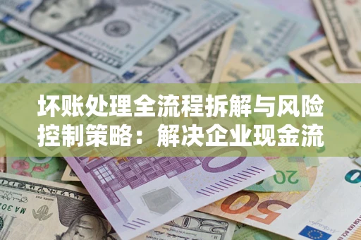 北京坏账处理全流程拆解与风险控制策略：解决企业现金流顽疾的实战指南