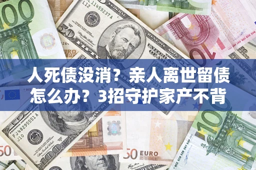 北京人死债没消？亲人离世留债怎么办？3招守护家产不背锅