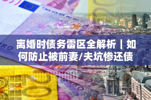 北京离婚时债务雷区全解析｜如何防止被前妻/夫坑惨还债？